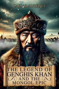 Title: The Legend of Genghis Khan and the Mongol Epic: The true story of the leader who forged an immortal empire and the people of the steppes who changed the course history, Author: Caesar Aurelius