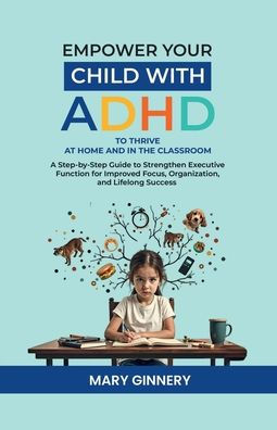 EMPOWER YOUR CHILD WITH ADHD to THRIVE AT HOME and THE CLASSROOM: A Step-By-Step Guide Strengthen Executive Function for Improved Focus, Organization, Lifelong Success