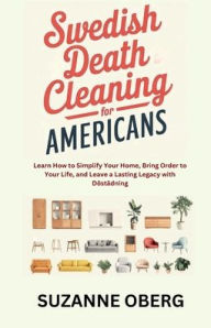 Title: Swedish Death Cleaning for Americans: Learn How to Simplify Your Home:Bring Order to Your Life, and Leave a Lasting Legacy with Döstädning, Author: Suzanne Oberg
