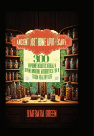 Title: Ancient Lost Home Apothecary Book: 300 Supreme Holistic Herbal & Divine Natural Antibiotics For A Truly Healthy Life, Author: Barbara Green