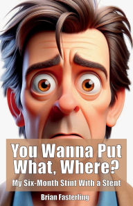 Title: You Wanna Put What, Where?: My Six-Month Stint With a Stent, Author: Brian Fasterling