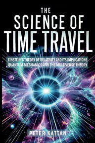 Title: The Science of Time Travel: Einstein's theory of relativity - Quantum mechanics and the multiverse theory:, Author: Peter Kattan