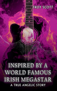 Title: INSPIRED BY A WORLD FAMOUS IRISH MEGASTAR: A True Angelic Story, Author: TROY SCOTT