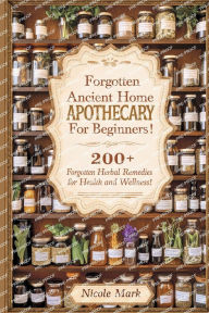 Title: Forgotten Ancient Home Apothecary Secrets for Beginners: 200+ Forgotten Herbal Remedies for Health and Wellness!, Author: Nicole Mark