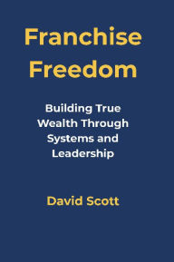 Title: Franchise Freedom: Building True Wealth Through Systems and Leadership, Author: David Scott