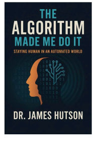 Title: The Algorithm Made Me Do It: Staying Human in an Automated World, Author: James Hutson