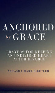 Title: Anchored By Grace: Prayers for Keeping an Undivided Heart After Divorce, Author: Natasha Harris-Butler