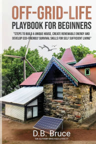 Title: OFF-GRID-LIFE PLAYBOOK FOR BEGINNERS: Step to Build a Unique House, Create Renewable Energy and Develop Survival Skills for Self Sufficient Life, Author: D.B. Bruce