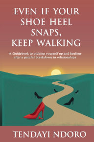 Title: EVEN IF YOUR SHOE HEEL SNAPS, KEEP WALKING: A Guidebook to picking yourself up and healing after a painful breakdown in relationships, Author: Tendayi Ndoro