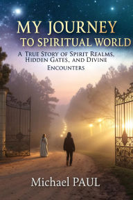 Title: My Journey to Spiritual World: A True Story of Spirit Realms, Hidden Gates, and Divine Encounters, Author: Michael Paul