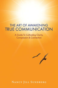 Title: The Art Of Awakening True Communication: A Guide To Cultivating Clarity, Compassion & Connection, Author: Nancy Jill Sundberg