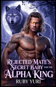 Title: Rejected Mate's Secret Baby for the Alpha King: A Pregnant and Rejected Mate Second Chance Alpha's fated choice Paranormal Werewolf Romance, Author: Ruby Yuri