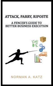 Title: Attack, Parry, Riposte: A Fencer's Guide To Better Business Execution:, Author: Norman Katz
