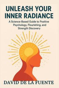 Title: Unleash Your Inner Radiance: A Science-Based Guide to Positive Psychology, Flourishing, and Strength Discovery, Author: David De La Fuente Abs