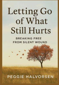 Title: Letting Go of What Still Hurts: Breaking Free From Silent Wounds, Author: Peggie Halvorsen