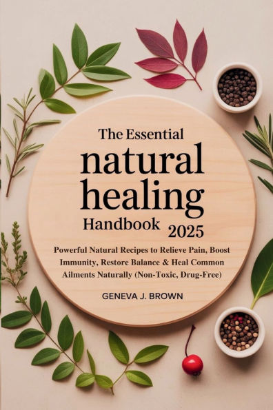 THE ESSENTIAL NATURAL HEALING HANDBOOK 2025: Powerful Natural Recipes to Relieve Pain, Boost Immunity, Restore Balance & Heal Common Ailments Naturally (Non-Toxic, D