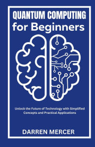 Title: Quantum Computing for Beginners: Unlock the Future of Technology with Simplified Concepts and Practical Applications, Author: Darren Mercer