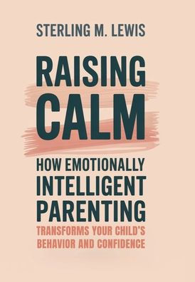Raising Calm: How Emotionally Intelligent Parenting Transforms Your Child's Behavior and Confidence: