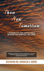 Title: Then Now Tomorrow: A PERSPECTIVE FOR INSPIRATIONAL HEALING AND SPIRITUAL WELLNESS, Author: Reverend Dr. Franklin E. Goode
