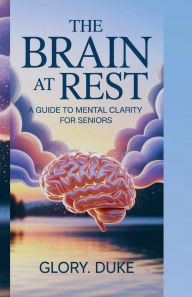 Title: THE BRAIN AT REST: A GUIDE TO MENTAL CLARITY FOR SENIORS:Unlock your mind's full potential at any age., Author: Glory. Duke