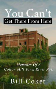 Title: Memoirs of a Cotton Mill Town River Rat: You Can't Get There from Here:, Author: Bill Coker