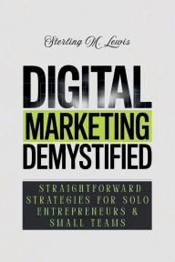 Title: DIGITAL MARKETING DEMYSTIFIED: STRAIGHTFORWARD STRATEGIES FOR SOLO ENTREPRENEURS & SMALL TEAMS, Author: Sterling M. Lewis
