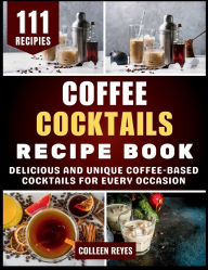 Title: Coffee Cocktails Recipe Book: Delicious and Unique Coffee-Based Cocktails for Every Occasion, Author: Colleen Reyes