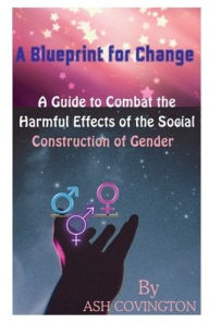Title: A Blueprint for Change: A Guide to Combat the Harmful Effects of the Social Construction of Gender, Author: Ash Covington