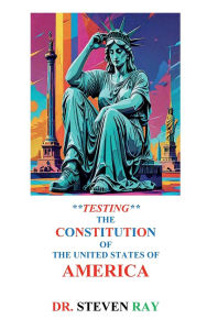 Title: **TESTING** THE CONSTITUTION OF THE UNITED STATES OF AMERICA, Author: Colonel Steven Ray