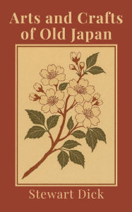 Title: Arts and Crafts of Old Japan: An Introduction to Traditional Japanese Painting, Printing, Sculpture, Metalwork, Ceramics, Lacquer, and Garden Design, Author: Stewart Dick
