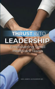 Title: Thrust Into Leadership: Empowering Small Healthcare Teams, Author: Ian James Alexander MD