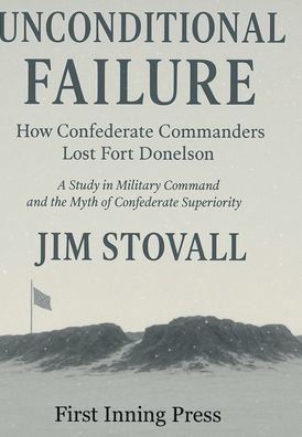 Unconditional Failure: How Confederate Commanders Lost Fort Donelson:A Study in Military Command and the Myth of Confederate Superiority