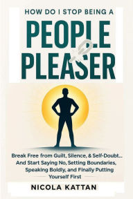 Title: How Do I Stop Being a People Pleaser: Break Free from Guilt, Silence, & Self-Doubt... And Start Saying No:, Author: Nicola Kattan