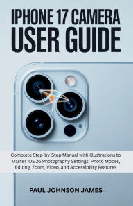 Title: IPHONE 17 CAMERA USER GUIDE: Complete Step-by-Step Manual with Illustrations to Master iOS 26 Photography Settings, Photo Modes, Editing, Zoom, Author: Paul Johnson James