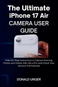 Title: The Ultimate iPhone 17 Air Camera User Guide: Step-by-Step Instructions to Capture Stunning Photos and Videos, Edit Like a Pro, and Unlock Your Device's Full Potentia, Author: Unger Donald