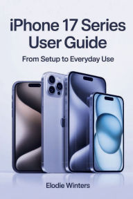 Title: IPhone 17 Series User Guide: From Setup to Everyday Use, Author: Elodie Winters