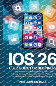 Title: iOS 26 USER GUIDE FOR BEGINNERS: Complete manual with illustration to Master your iPhone New Features, Customization Tips, and Accessibility for Effortle, Author: Paul Johnson James