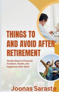 Title: THINGS TO DO AND AVOID AFTER RETIREMENT: Simple Steps to Financial Freedom, Health, and Happiness After Work, Author: Joonas Saraste