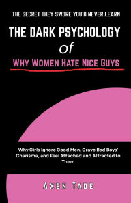 Title: The Dark Psychology of Why Women Hate Nice Guys: Why Girls Ignore Good Men, Crave Bad Boys' Charisma, and Feel Attached and Attracted to Them, Author: Axen Tade