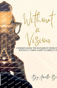 Title: Without A Vision: Understanding the Dangers of Operating Without a Vision & How to Correct it, Author: Arielle Bell