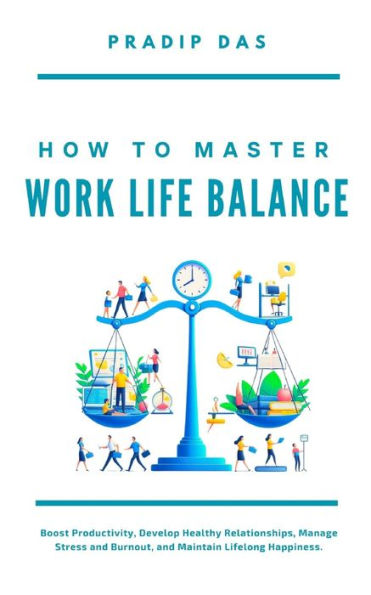 How To Master Work Life Balance: Boost Productivity, Develop Healthy Relationships, Manage Stress and Burnout, and Maintain Lifelong Happiness.