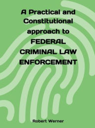 Title: A Practical and Constitutional approach to Federal Criminal Law Enforcement, Author: Robert Werner