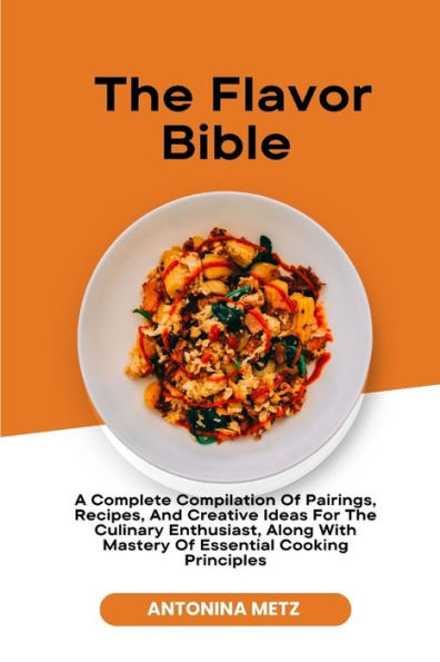 The Flavor Bible: A Complete Compilation Of Pairings, Recipes, And Creative Ideas For The Culinary Enthusiast, Along With Mastery Of Essential Cooking Principles