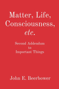 Title: Matter, Life, Consciousness, etc.: Second Addendum to Important Things, Author: John E. Beerbower