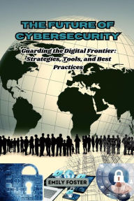 Title: The Future of Cybersecurity: Guarding the Digital Frontier: Strategies, Tools, and Best Practices, Author: Emily Foster