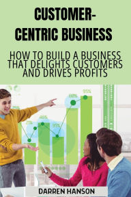 Title: Customer-Centric Business: How to Build a Business That Delights Customers and Drives Profits, Author: Darren Hanson