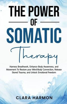 The Power of Somatic Therapy: Harness Breathwork, Enhance Body Awareness and Movement to Restore the Mind-Body Connection, Release Stored Trauma and Unlock Emotional Freedom