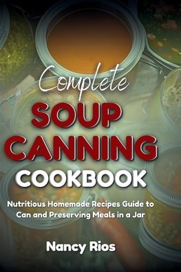 Complete Soup Canning Cookbook: Nutritious Homemade Recipes Guide to Can and Preserving Meals in a Jar