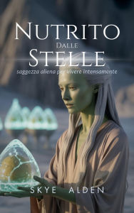 Title: Nutrito Dalle Stelle: Saggezza Aliena Per Vivere Intensamente, Author: Skye Alden