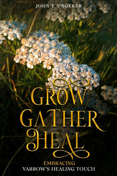 Grow, Gather, Heal: Embracing Yarrow's Healing Touch: A Deep Dive Into Yarrow's History, Folk and Traditional Remedies, Medicinal Benefits, Recipes, Herbal Uses, Growing and Harvesting